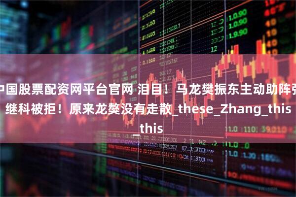 中国股票配资网平台官网 泪目！马龙樊振东主动助阵张继科被拒！原来龙獒没有走散_these_Zhang_this