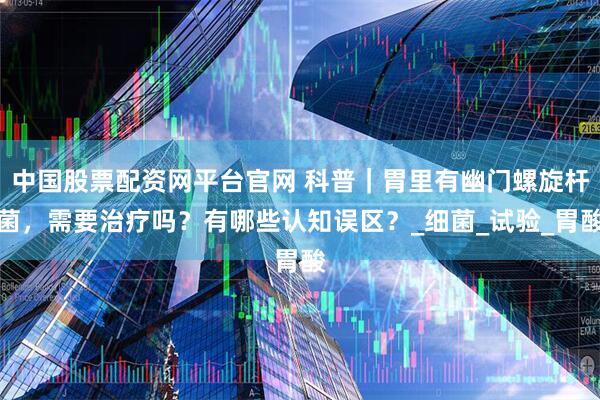 中国股票配资网平台官网 科普｜胃里有幽门螺旋杆菌，需要治疗吗？有哪些认知误区？_细菌_试验_胃酸