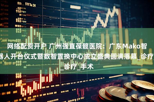 网络配资开户 广州强直葆髋医院：广东Mako智慧机器人开台仪式暨数智置换中心成立盛典圆满落幕_诊疗_手术