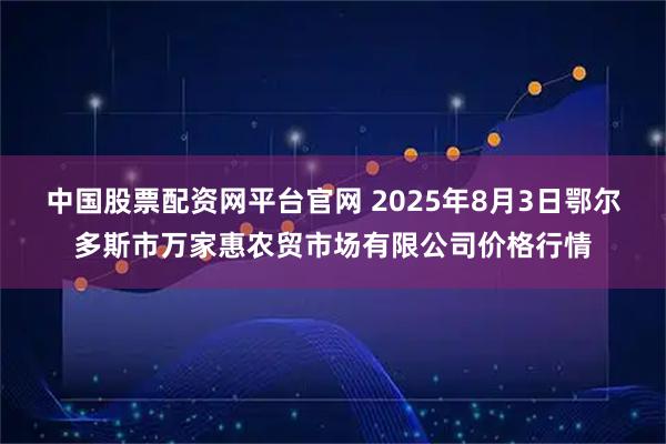 中国股票配资网平台官网 2025年8月3日鄂尔多斯市万家惠农贸市场有限公司价格行情