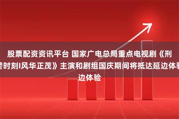 股票配资资讯平台 国家广电总局重点电视剧《刑警时刻I风华正茂》主演和剧组国庆期间将抵达延边体验