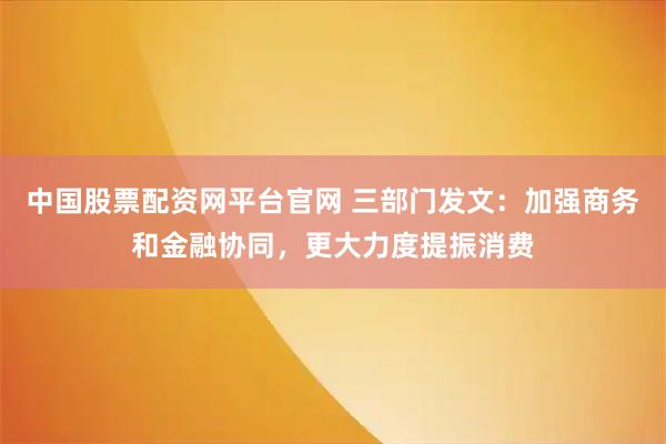 中国股票配资网平台官网 三部门发文：加强商务和金融协同，更大力度提振消费