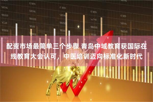 配资市场最简单三个步骤 青岛中域教育获国际在线教育大会认可，中医培训迈向标准化新时代