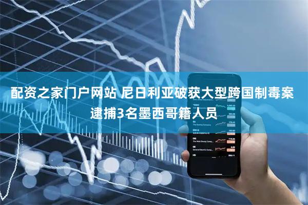 配资之家门户网站 尼日利亚破获大型跨国制毒案 逮捕3名墨西哥籍人员